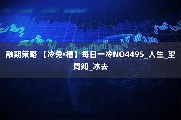 融期策略 【冷兔•槽】每日一冷NO4495_人生_望周知_冰去