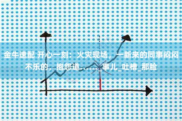 金牛速配 开心一刻：火灾现场，一新来的同事闷闷不乐的，抱怨道……_事儿_吐槽_那脸