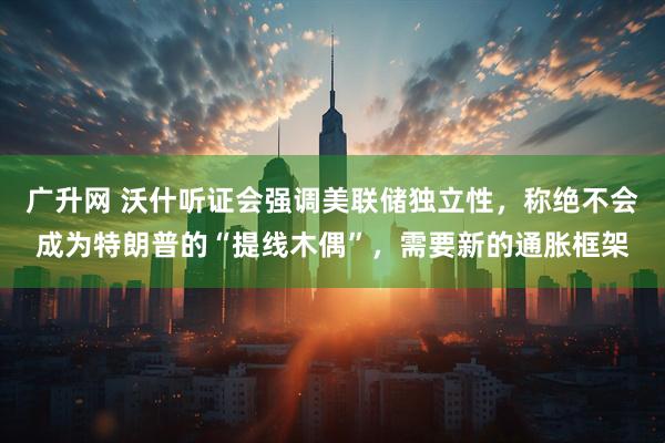 广升网 沃什听证会强调美联储独立性，称绝不会成为特朗普的“提线木偶”，需要新的通胀框架