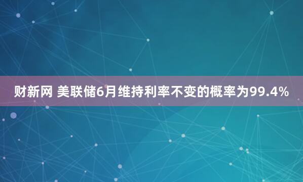 财新网 美联储6月维持利率不变的概率为99.4%