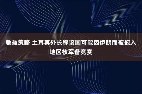 驰盈策略 土耳其外长称该国可能因伊朗而被拖入地区核军备竞赛