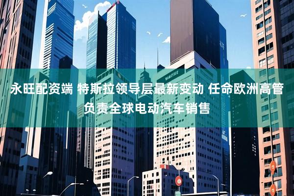 永旺配资端 特斯拉领导层最新变动 任命欧洲高管负责全球电动汽车销售