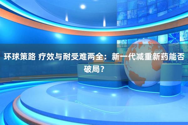 环球策路 疗效与耐受难两全：新一代减重新药能否破局？