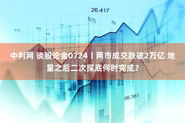 中利网 谈股论金0724丨两市成交跌破2万亿 地量之后二次探底何时完成？