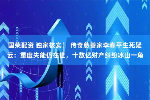 国荣配资 独家核实 ▏传奇慈善家李春平生死疑云：重度失能仍在世，十数亿财产纠纷冰山一角