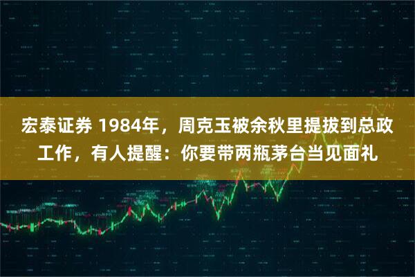 宏泰证券 1984年，周克玉被余秋里提拔到总政工作，有人提醒：你要带两瓶茅台当见面礼