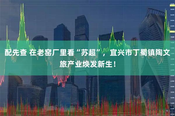 配先查 在老窑厂里看“苏超”，宜兴市丁蜀镇陶文旅产业焕发新生！